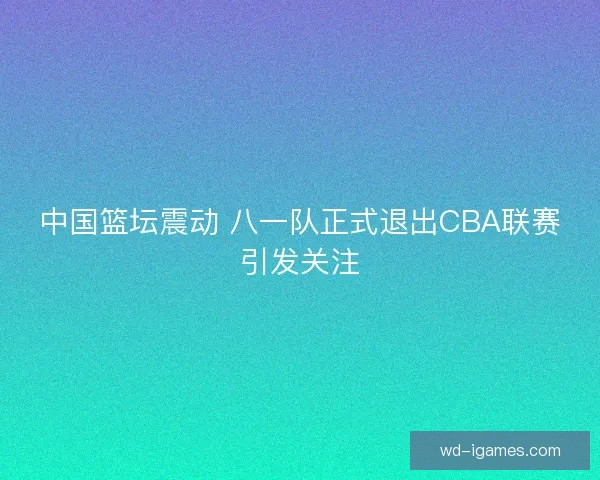 中国篮坛震动 八一队正式退出CBA联赛引发关注