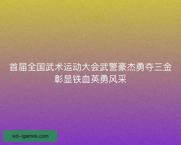 首届全国武术运动大会武警豪杰勇夺三金彰显铁血英勇风采