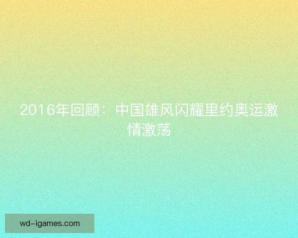 2016年回顾：中国雄风闪耀里约奥运激情激荡