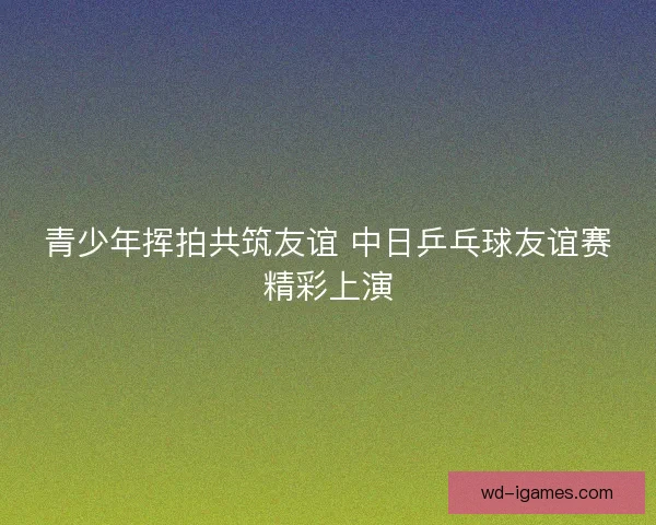 青少年挥拍共筑友谊 中日乒乓球友谊赛精彩上演