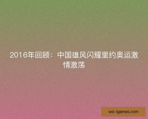2016年回顾：中国雄风闪耀里约奥运激情激荡