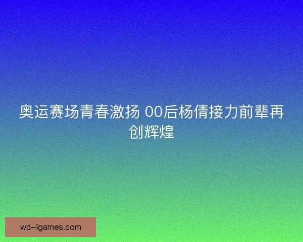 奥运赛场青春激扬 00后杨倩接力前辈再创辉煌